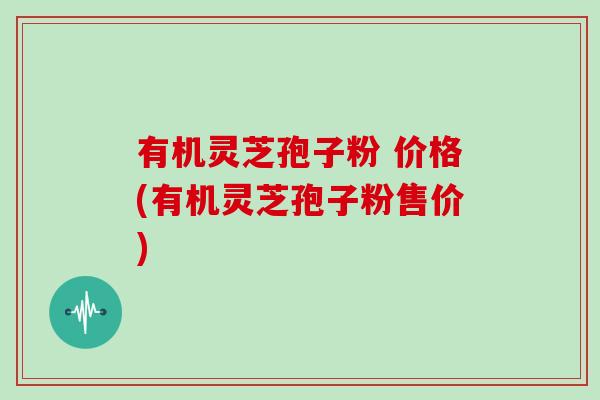 有机灵芝孢子粉 价格(有机灵芝孢子粉售价)