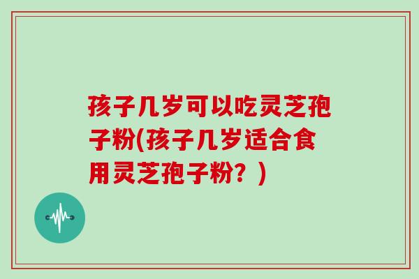 孩子几岁可以吃灵芝孢子粉(孩子几岁适合食用灵芝孢子粉？)