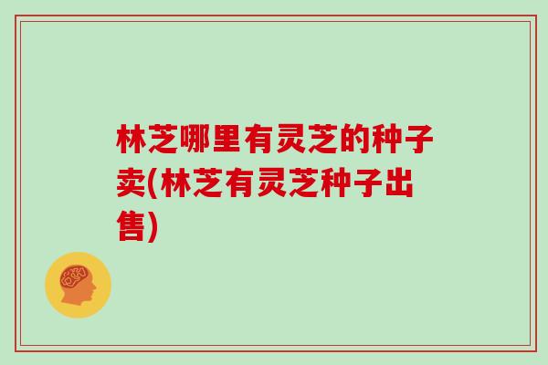 林芝哪里有灵芝的种子卖(林芝有灵芝种子出售)