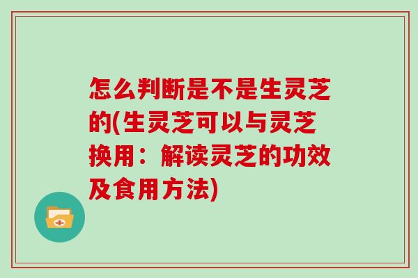 怎么判断是不是生灵芝的(生灵芝可以与灵芝换用：解读灵芝的功效及食用方法)
