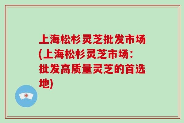 上海松杉灵芝批发市场(上海松杉灵芝市场：批发高质量灵芝的首选地)