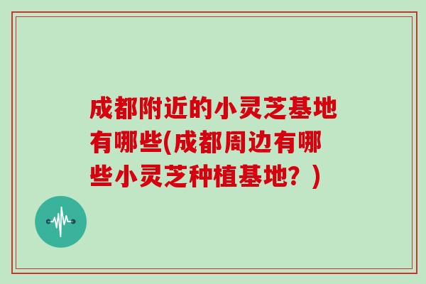 成都附近的小灵芝基地有哪些(成都周边有哪些小灵芝种植基地?)-第1张图片-灵芝大师 成都附近的小灵芝基地有哪些(成都周边有哪些小灵芝种植基地?)-第1张图片-灵芝大师