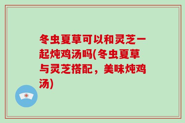 冬虫夏草可以和灵芝一起炖鸡汤吗(冬虫夏草与灵芝搭配,美味炖鸡汤)-第1张图片-灵芝大师 冬虫夏草可以和灵芝一起炖鸡汤吗(冬虫夏草与灵芝搭配,美味炖鸡汤)-第1张图片-灵芝大师
