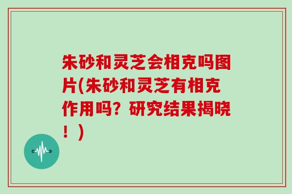 朱砂和灵芝会相克吗图片(朱砂和灵芝有相克作用吗？研究结果揭晓！)-第1张图片-灵芝大师