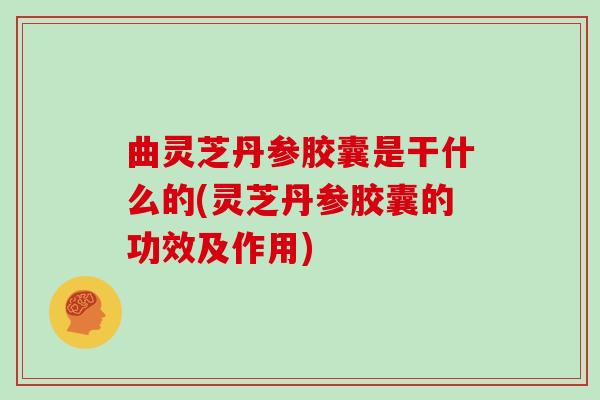 曲灵芝丹参胶囊是干什么的(灵芝丹参胶囊的功效及作用)