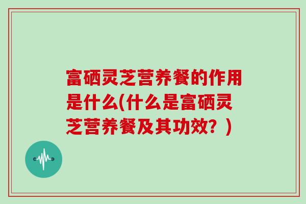 富硒灵芝营养餐的作用是什么(什么是富硒灵芝营养餐及其功效？)
