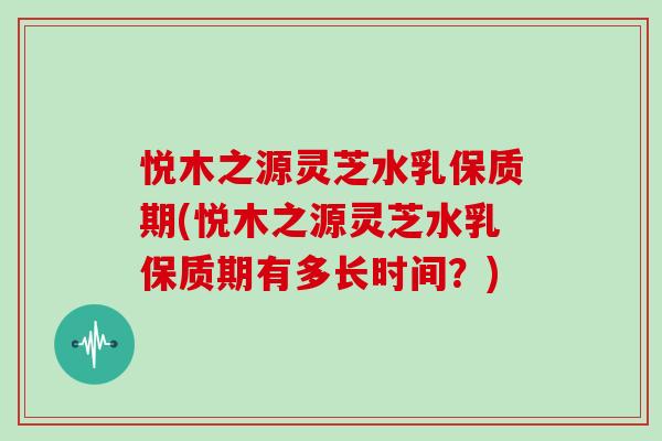 悦木之源灵芝水乳保质期(悦木之源灵芝水乳保质期有多长时间？)