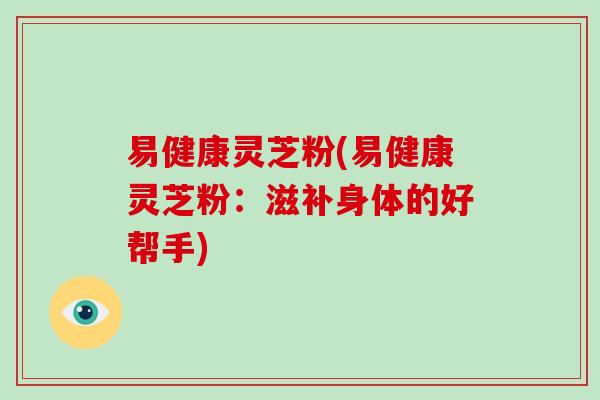 易健康灵芝粉(易健康灵芝粉:滋补身体的好帮手)-第1张图片-灵芝大师 易健康灵芝粉(易健康灵芝粉:滋补身体的好帮手)-第1张图片-灵芝大师