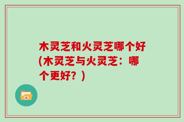 木灵芝和火灵芝哪个好(木灵芝与火灵芝：哪个更好？)