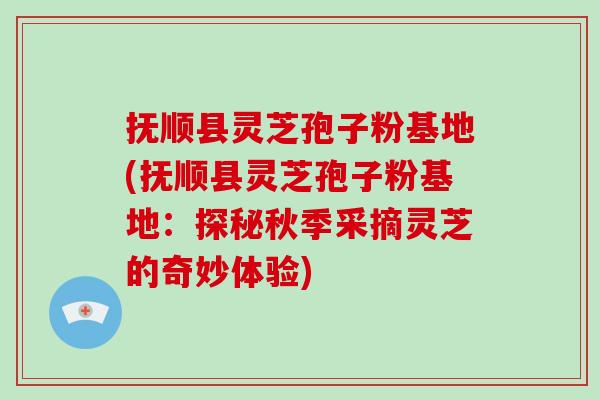抚顺县灵芝孢子粉基地(抚顺县灵芝孢子粉基地：探秘秋季采摘灵芝的奇妙体验)