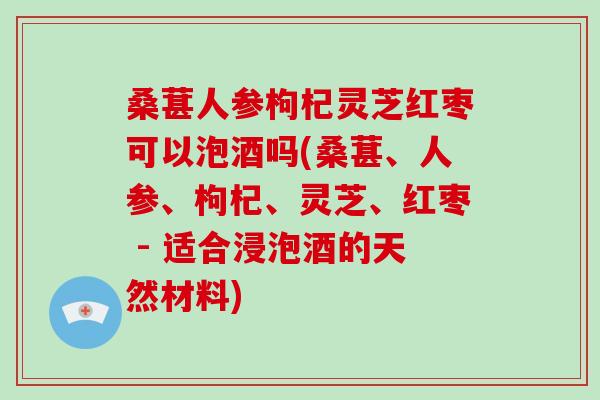 桑葚人参枸杞灵芝红枣可以泡酒吗(桑葚、人参、枸杞、灵芝、红枣 - 适合浸泡酒的天然材料)