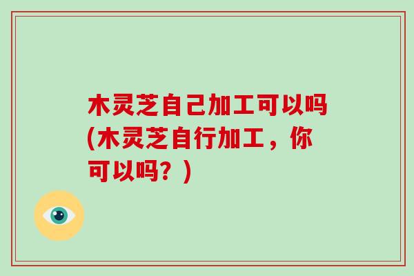 木灵芝自己加工可以吗(木灵芝自行加工，你可以吗？)