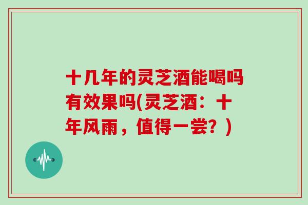 十几年的灵芝酒能喝吗有效果吗(灵芝酒：十年风雨，值得一尝？)