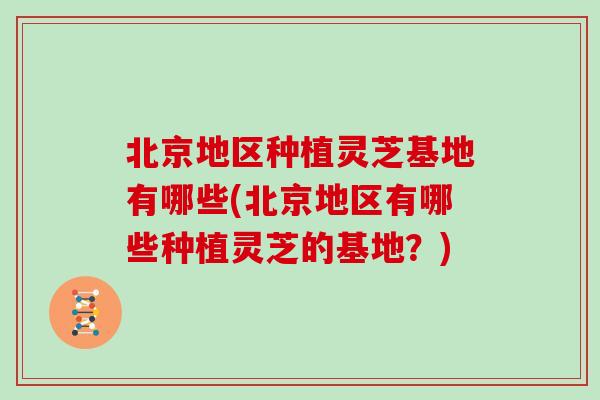北京地区种植灵芝基地有哪些(北京地区有哪些种植灵芝的基地？)