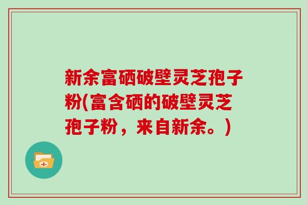 新余富硒破壁灵芝孢子粉(富含硒的破壁灵芝孢子粉，来自新余。)
