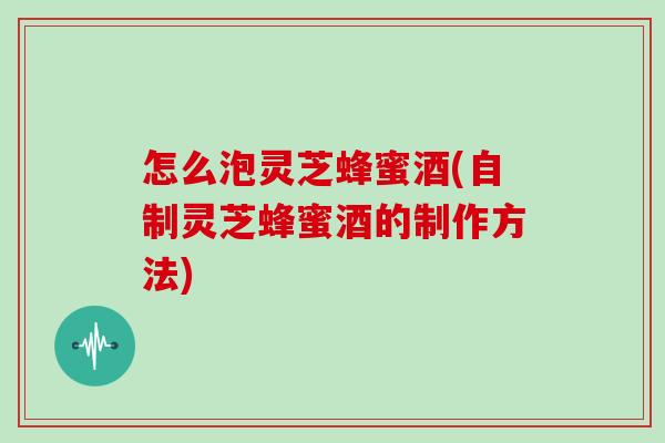 怎么泡灵芝蜂蜜酒(自制灵芝蜂蜜酒的制作方法)