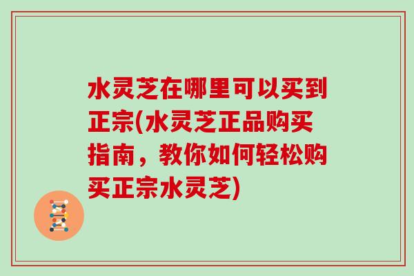 水灵芝在哪里可以买到正宗(水灵芝正品购买指南，教你如何轻松购买正宗水灵芝)-第1张图片-灵芝大师