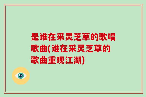 是谁在采灵芝草的歌唱歌曲(谁在采灵芝草的歌曲重现江湖)