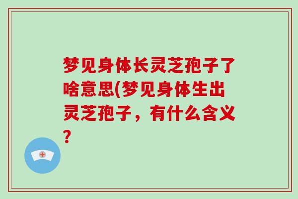 梦见身体长灵芝孢子了啥意思(梦见身体生出灵芝孢子，有什么含义？