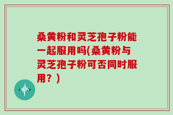 桑黄粉和灵芝孢子粉能一起服用吗(桑黄粉与灵芝孢子粉可否同时服用？)