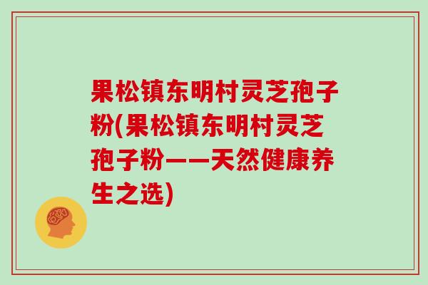 果松镇东明村灵芝孢子粉(果松镇东明村灵芝孢子粉——天然健康养生之选)-第1张图片-灵芝大师 果松镇东明村灵芝孢子粉(果松镇东明村灵芝孢子粉——天然健康养生之选)-第1张图片-灵芝大师