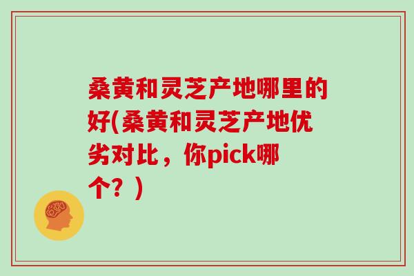 桑黄和灵芝产地哪里的好(桑黄和灵芝产地优劣对比，你pick哪个？)