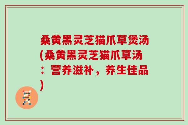 桑黄黑灵芝猫爪草煲汤(桑黄黑灵芝猫爪草汤：营养滋补，养生佳品)