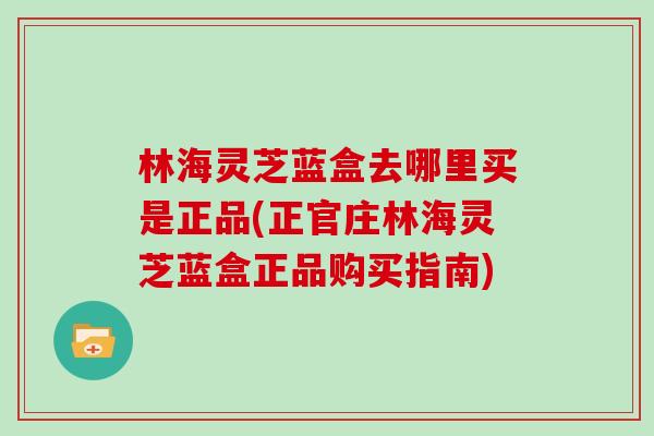 林海灵芝蓝盒去哪里买是正品(正官庄林海灵芝蓝盒正品购买指南)