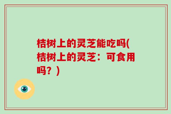 桔树上的灵芝能吃吗(桔树上的灵芝：可食用吗？)