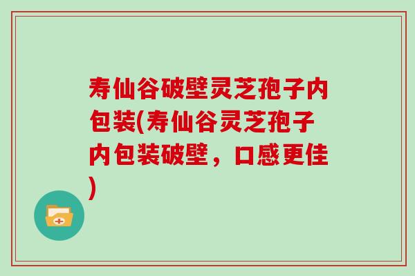 寿仙谷破壁灵芝孢子内包装(寿仙谷灵芝孢子内包装破壁，口感更佳)