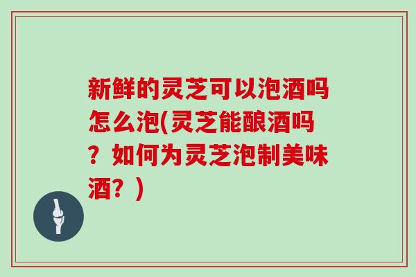 新鲜的灵芝可以泡酒吗怎么泡(灵芝能酿酒吗？如何为灵芝泡制美味酒？)