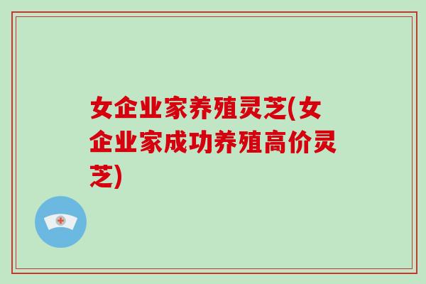 女企业家养殖灵芝(女企业家成功养殖高价灵芝)-第1张图片-灵芝大师 女企业家养殖灵芝(女企业家成功养殖高价灵芝)-第1张图片-灵芝大师