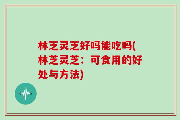 林芝灵芝好吗能吃吗(林芝灵芝：可食用的好处与方法)