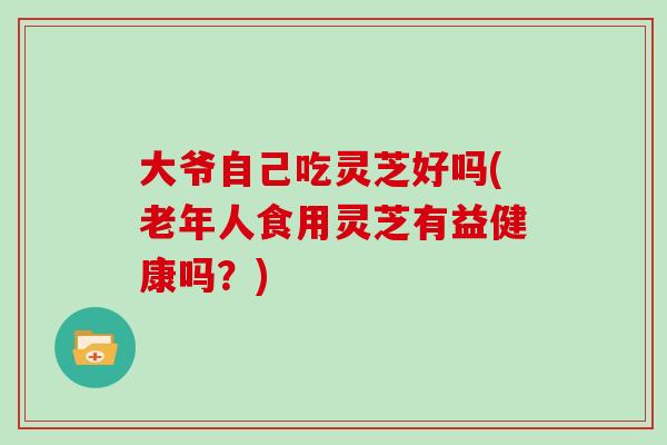 大爷自己吃灵芝好吗(老年人食用灵芝有益健康吗?)-第1张图片-灵芝大师 大爷自己吃灵芝好吗(老年人食用灵芝有益健康吗?)-第1张图片-灵芝大师