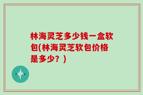 林海灵芝多少钱一盒软包(林海灵芝软包价格是多少？)