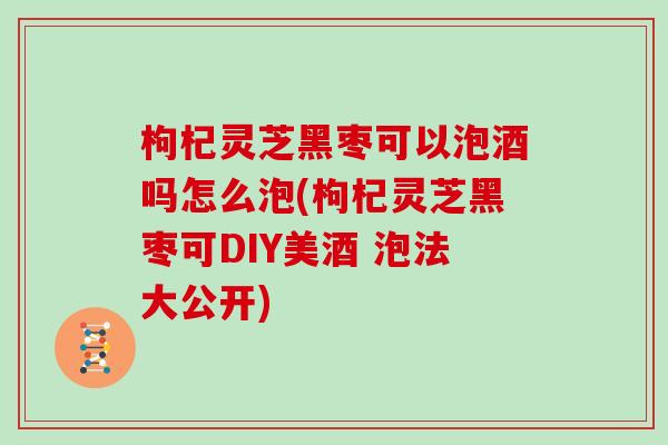 枸杞灵芝黑枣可以泡酒吗怎么泡(枸杞灵芝黑枣可DIY美酒 泡法大公开)