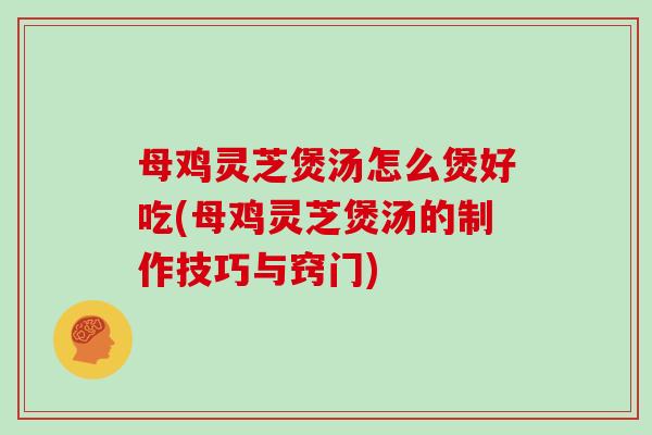 母鸡灵芝煲汤怎么煲好吃(母鸡灵芝煲汤的制作技巧与窍门)