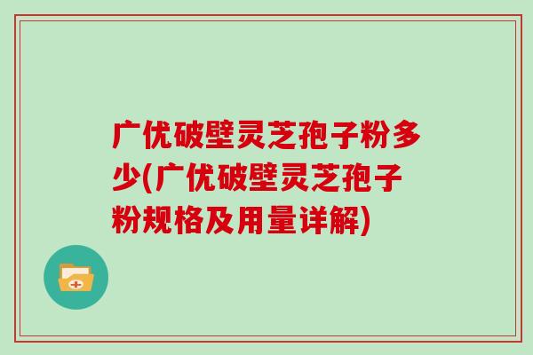 广优破壁灵芝孢子粉多少(广优破壁灵芝孢子粉规格及用量详解)