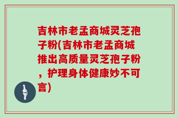 吉林市老孟商城灵芝孢子粉(吉林市老孟商城推出高质量灵芝孢子粉，护理身体健康妙不可言)