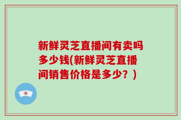 新鲜灵芝直播间有卖吗多少钱(新鲜灵芝直播间销售价格是多少？)
