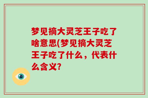 梦见摘大灵芝王子吃了啥意思(梦见摘大灵芝王子吃了什么,代表什么含义?-第1张图片-灵芝大师 梦见摘大灵芝王子吃了啥意思(梦见摘大灵芝王子吃了什么,代表什么含义?-第1张图片-灵芝大师