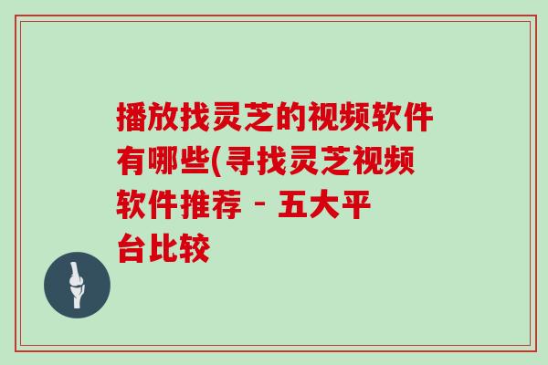 播放找灵芝的视频软件有哪些(寻找灵芝视频软件推荐 - 五大平台比较