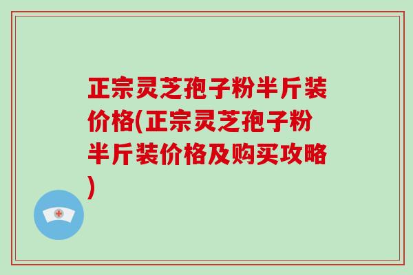 正宗灵芝孢子粉半斤装价格(正宗灵芝孢子粉半斤装价格及购买攻略)