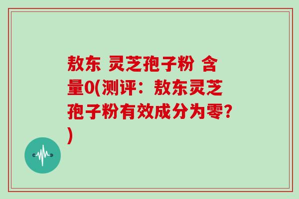 敖东 灵芝孢子粉 含量0(测评：敖东灵芝孢子粉有效成分为零？)