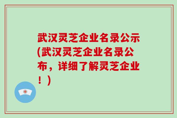 武汉灵芝企业名录公示(武汉灵芝企业名录公布，详细了解灵芝企业！)