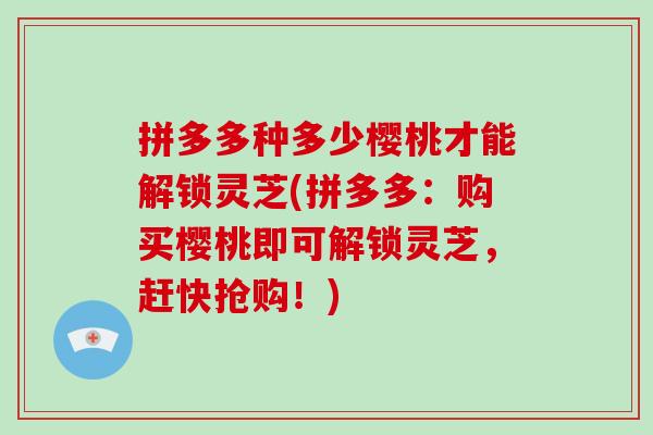 拼多多种多少樱桃才能解锁灵芝(拼多多:购买樱桃即可解锁灵芝,赶快抢购!)-第1张图片-灵芝大师 拼多多种多少樱桃才能解锁灵芝(拼多多:购买樱桃即可解锁灵芝,赶快抢购!)-第1张图片-灵芝大师