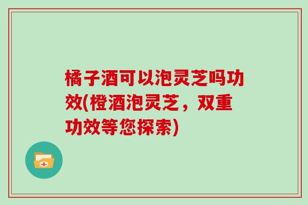 橘子酒可以泡灵芝吗功效(橙酒泡灵芝，双重功效等您探索)