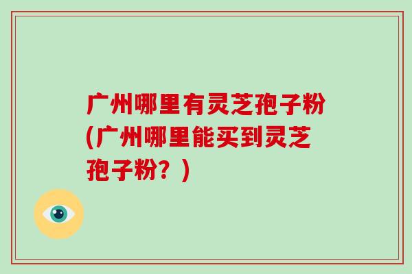 广州哪里有灵芝孢子粉(广州哪里能买到灵芝孢子粉？)
