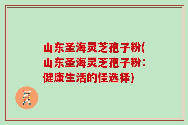 山东圣海灵芝孢子粉(山东圣海灵芝孢子粉：健康生活的佳选择)