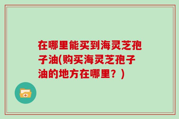 在哪里能买到海灵芝孢子油(购买海灵芝孢子油的地方在哪里?)-第1张图片-灵芝大师 在哪里能买到海灵芝孢子油(购买海灵芝孢子油的地方在哪里?)-第1张图片-灵芝大师